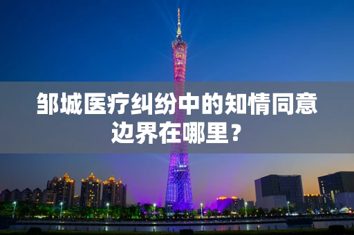 邹城医疗纠纷中的知情同意边界在哪里？