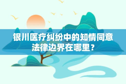 银川医疗纠纷中的知情同意法律边界在哪里？
