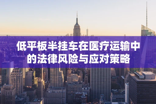 低平板半挂车在医疗运输中的法律风险与应对策略