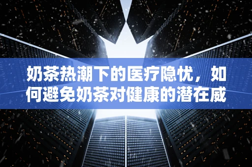 奶茶热潮下的医疗隐忧，如何避免奶茶对健康的潜在威胁？