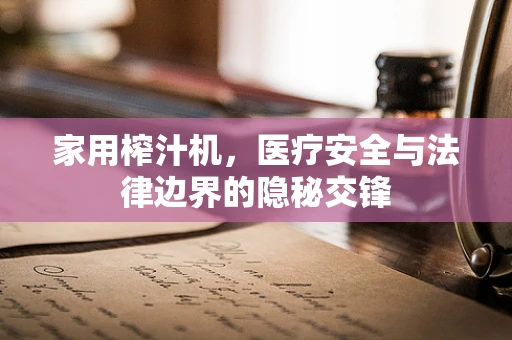 家用榨汁机，医疗安全与法律边界的隐秘交锋