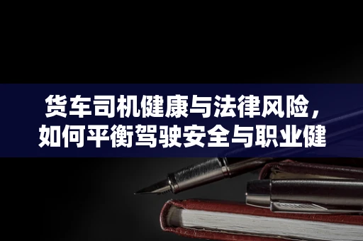 货车司机健康与法律风险，如何平衡驾驶安全与职业健康？