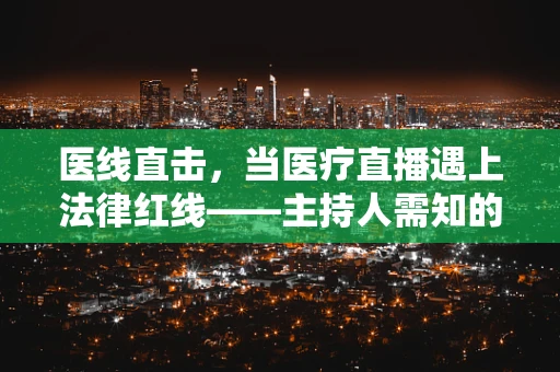 医线直击，当医疗直播遇上法律红线——主持人需知的风险与边界