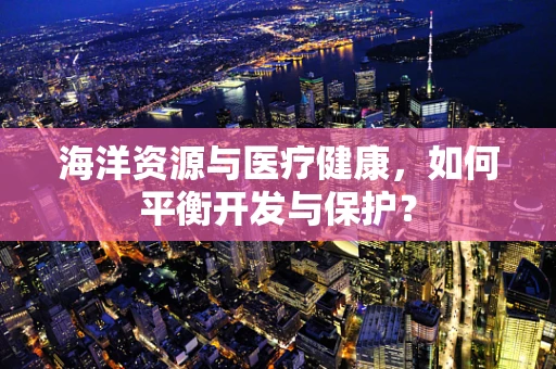 海洋资源与医疗健康，如何平衡开发与保护？