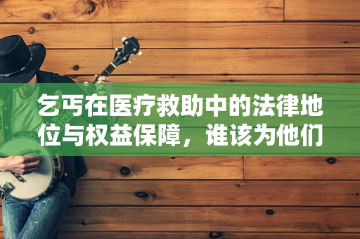 乞丐在医疗救助中的法律地位与权益保障，谁该为他们的健康买单？