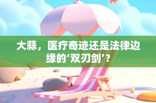 大蒜，医疗奇迹还是法律边缘的‘双刃剑’？