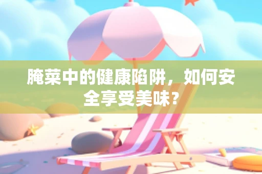 腌菜中的健康陷阱，如何安全享受美味？