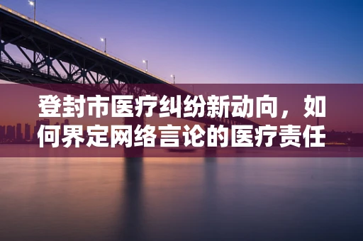 登封市医疗纠纷新动向，如何界定网络言论的医疗责任？