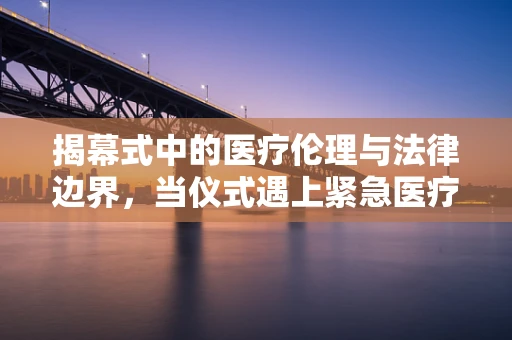 揭幕式中的医疗伦理与法律边界，当仪式遇上紧急医疗状况