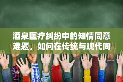 酒泉医疗纠纷中的知情同意难题，如何在传统与现代间寻求平衡？