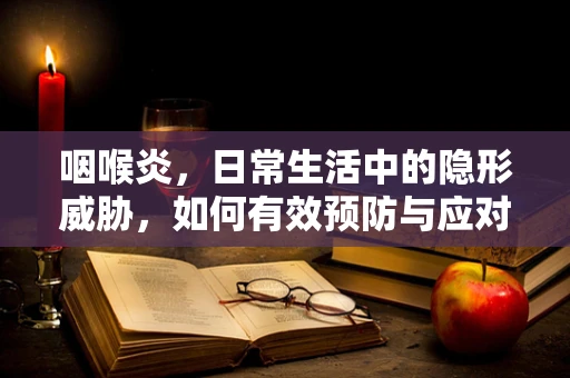 咽喉炎，日常生活中的隐形威胁，如何有效预防与应对？