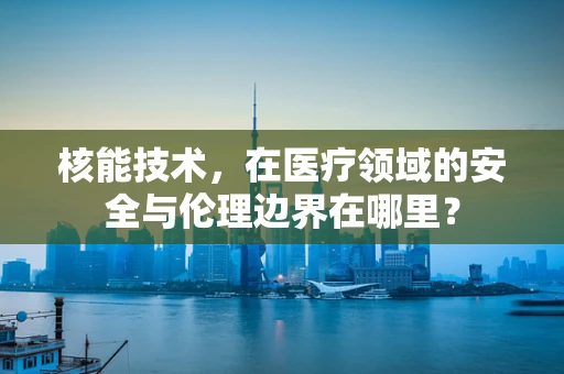 核能技术，在医疗领域的安全与伦理边界在哪里？