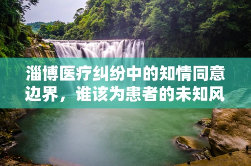 淄博医疗纠纷中的知情同意边界，谁该为患者的未知风险负责？