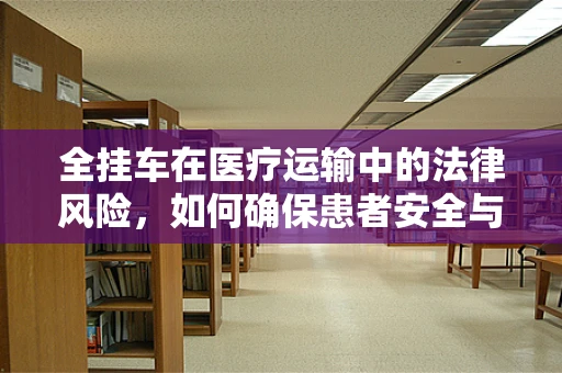 全挂车在医疗运输中的法律风险，如何确保患者安全与合规？