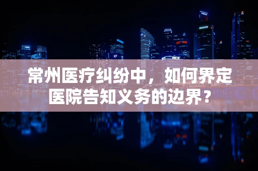 常州医疗纠纷中，如何界定医院告知义务的边界？