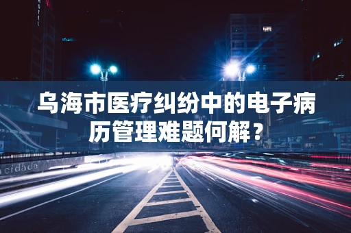 乌海市医疗纠纷中的电子病历管理难题何解？