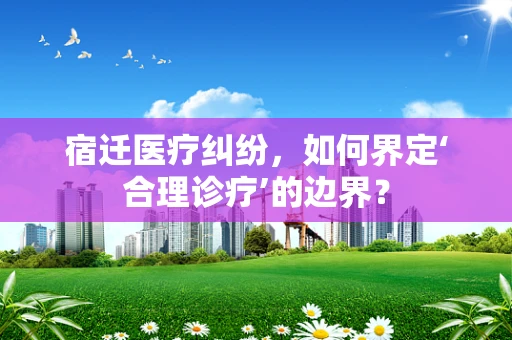 宿迁医疗纠纷，如何界定‘合理诊疗’的边界？