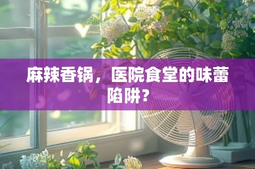 麻辣香锅，医院食堂的味蕾陷阱？