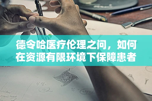 德令哈医疗伦理之问，如何在资源有限环境下保障患者权益？