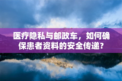 医疗隐私与邮政车，如何确保患者资料的安全传递？