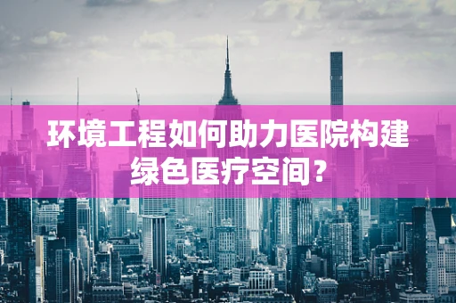 环境工程如何助力医院构建绿色医疗空间？