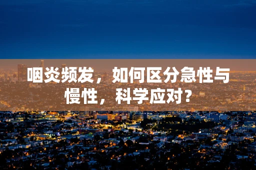 咽炎频发，如何区分急性与慢性，科学应对？