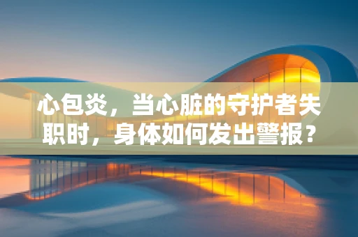 心包炎，当心脏的守护者失职时，身体如何发出警报？