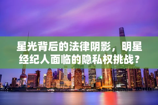 星光背后的法律阴影，明星经纪人面临的隐私权挑战？