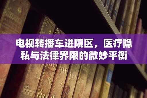 电视转播车进院区，医疗隐私与法律界限的微妙平衡