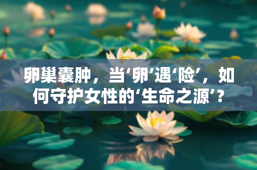 卵巢囊肿，当‘卵’遇‘险’，如何守护女性的‘生命之源’？