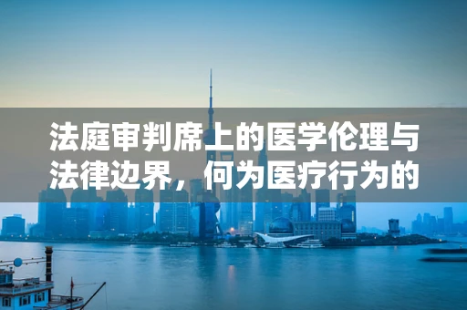 法庭审判席上的医学伦理与法律边界，何为医疗行为的合法性界限？