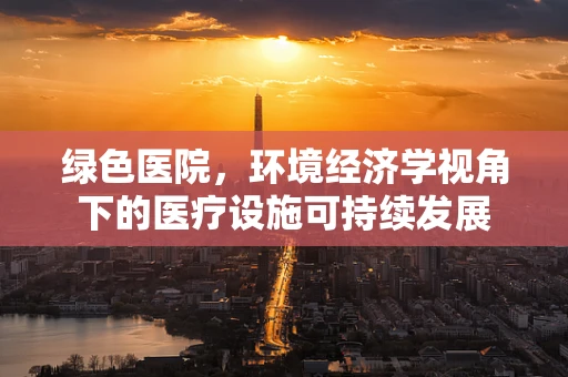 绿色医院，环境经济学视角下的医疗设施可持续发展