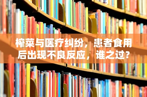 榨菜与医疗纠纷，患者食用后出现不良反应，谁之过？
