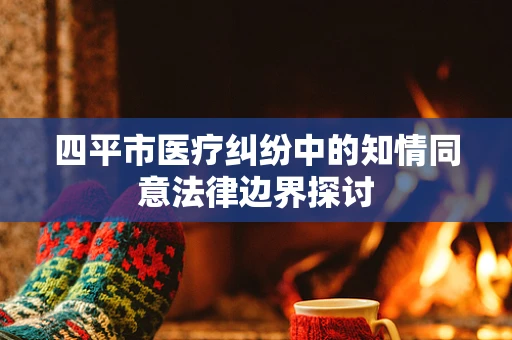 四平市医疗纠纷中的知情同意法律边界探讨