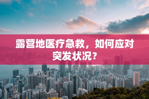 露营地医疗急救，如何应对突发状况？
