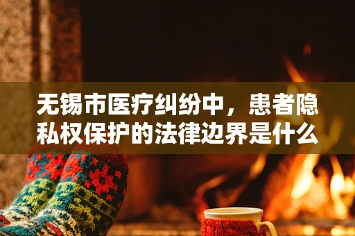 无锡市医疗纠纷中，患者隐私权保护的法律边界是什么？