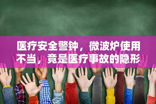 医疗安全警钟，微波炉使用不当，竟是医疗事故的隐形元凶？
