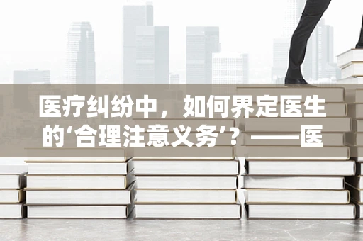 医疗纠纷中，如何界定医生的‘合理注意义务’？——医学法律顾问的视角