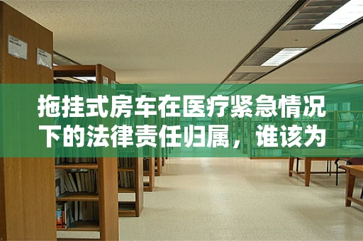 拖挂式房车在医疗紧急情况下的法律责任归属，谁该为移动诊所的意外负责？