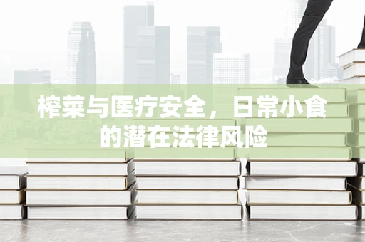 榨菜与医疗安全，日常小食的潜在法律风险