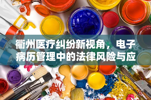 衢州医疗纠纷新视角，电子病历管理中的法律风险与应对