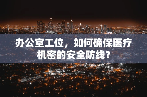 办公室工位，如何确保医疗机密的安全防线？