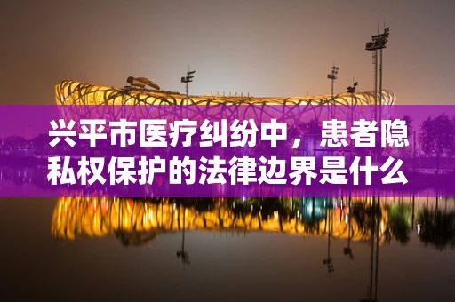 兴平市医疗纠纷中，患者隐私权保护的法律边界是什么？