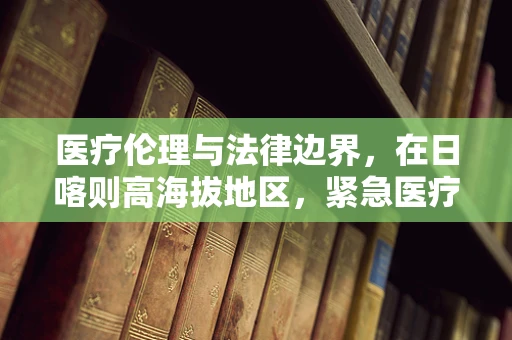 医疗伦理与法律边界，在日喀则高海拔地区，紧急医疗救援的决策挑战