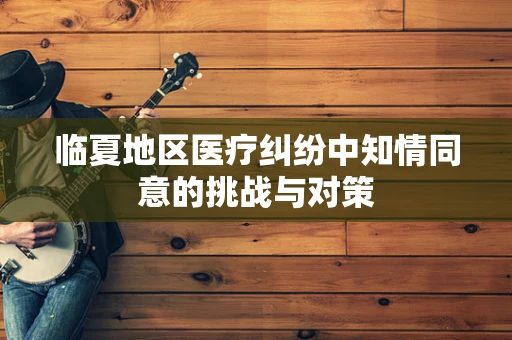 临夏地区医疗纠纷中知情同意的挑战与对策