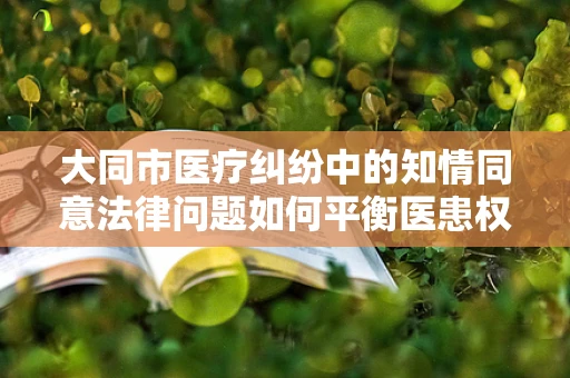 大同市医疗纠纷中的知情同意法律问题如何平衡医患权益？