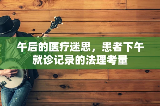午后的医疗迷思，患者下午就诊记录的法理考量