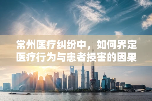 常州医疗纠纷中，如何界定医疗行为与患者损害的因果关系？