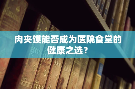 肉夹馍能否成为医院食堂的健康之选？