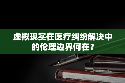 虚拟现实在医疗纠纷解决中的伦理边界何在？